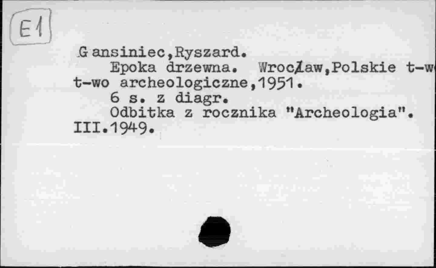 ﻿G01
G ansiniec,Ryszard.
Epoka drzewna. WrocXaw,Polskie t-w t-wo archeоlogiczne ,1951•
6 s. z diagr.
Odbitka z rocznika “Archeologia”.
111.19*9.